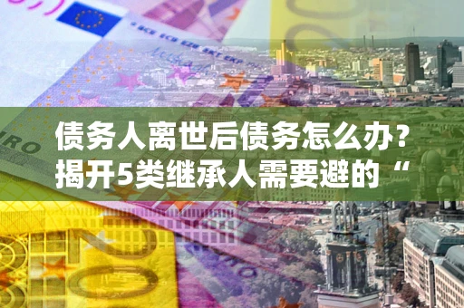 济南债务人离世后债务怎么办？揭开5类继承人需要避的“坑”