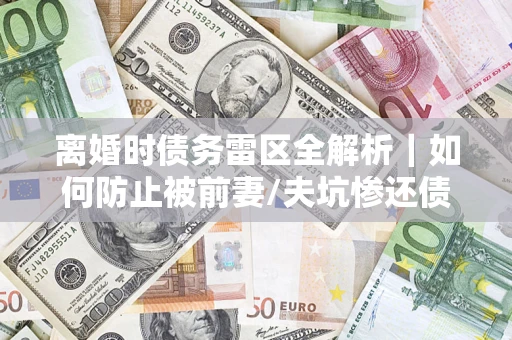 济南离婚时债务雷区全解析｜如何防止被前妻/夫坑惨还债？
