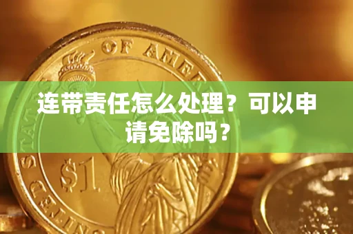 济南连带责任怎么处理？可以申请免除吗？